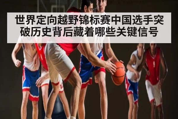 世界定向越野锦标赛中国选手突破历史背后藏着哪些关键信号